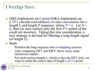 Overlap-Save
 O&S implements an L-point (O&A implements an
L+P-1 circular convolution) circular convolution for a
length L and length P sequence, where P < L. Let N =
L, then (as seen earlier) only the first P-1 points of the
result are incorrect. Taking this into consideration, a
new strategy is devised for filtering a long length signal
(of length L).
 Steps
1. Partition the long sequence into overlapping sections
2. After computing DFT and IDFT, throw away some
(incorrect) outputs
3. For each section (length L, which is also the DFT size), we
want to retain the correct data of length L-(P-1) points
EEEC20034: Intro. to Digital Signal
Processing 54
 