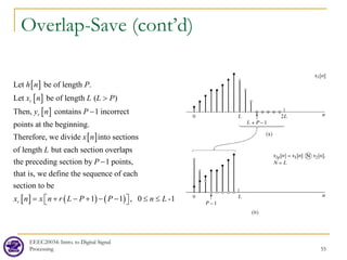 Overlap-Save (cont’d)
EEEC20034: Intro. to Digital Signal
Processing 55
[ ]
[ ]
[ ]
[ ]
Let be of length .
Let be of length ( )
Then, contains 1 incorrect
points at the beginning.
Therefore, we divide into sections
of length but each section overlaps
the preceding section
r
r
h n P
x n L L P
y n P
x n
L
>
−
[ ] ( ) ( )
by 1 points,
that is, we define the sequence of each
section to be
1 1 , 0 -1
r
P
x n x n r L P P n L
−
= + − + − − ≤ ≤
 
 
 