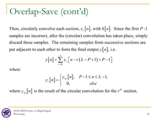 Overlap-Save (cont’d)
EEEC20034: Intro. to Digital Signal
Processing 56
[ ] [ ]
Then, circularly convolve each section, , with . Since the first -1
samples are incorrect, after the (circular) convolution has taken place, simply
discard these samples. The remaining samples f
r
x n h n P
[ ]
[ ] ( )
[ ]
[ ]
0
rom successive sections are
put adjacent to each other to form the final output , i.e.
1 1
where
, 1 1
r
r
rp
r
y n
y n y n r L P P
y n P n L
y n
∞
=
= − − + + −
 
 
− ≤ ≤ −
=
∑
[ ]
,
0,
where is the result of the circular convolution for the section.
th
rp
else
y n r



 