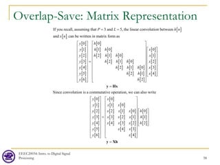 Overlap-Save: Matrix Representation
EEEC20034: Intro. to Digital Signal
Processing 58
[ ]
[ ]
[ ]
[ ]
[ ]
[ ]
[ ]
[ ]
[ ]
[ ]
[ ] [ ]
[ ] [ ] [ ]
[ ] [ ] [ ]
[ ] [ ] [ ]
[ ]
If you recall, assuming that 3 and 5, the linear convolution between
and can be written in matrix form as
0 0
1 1 0
2 2 1 0
3 2 1 0
4 2 1 0
5 2
6
P L h n
x n
y h
y h h
y h h h
y h h h
y h h h
y h
y
= =
 
 
 
 
 
=
 
 
 
 
 
 
[ ]
[ ]
[ ]
[ ]
[ ]
[ ]
[ ]
0
1
2
3
1 4
2
Since convolution is a commutative operation, we can also write
x
x
x
x
h x
h
 
 
 
 
 
 
 
 
 
 
 
 
 
 
 
   
 
 
=
y Hx
[ ]
[ ]
[ ]
[ ]
[ ]
[ ]
[ ]
[ ]
[ ] [ ]
[ ] [ ] [ ]
[ ] [ ] [ ]
[ ] [ ] [ ]
[ ] [ ]
[ ]
[ ]
[ ]
[ ]
0 0
1 1 0
2 2 1 0 0
3 3 2 1 1
4 4 3 2 2
5 4 3
6 4
y x
y x x
y x x x h
y x x x h
y x x x h
y x x
y x
   
   
   
     
     
=
     
     
 
   
   
   
   
=
y Xh
 