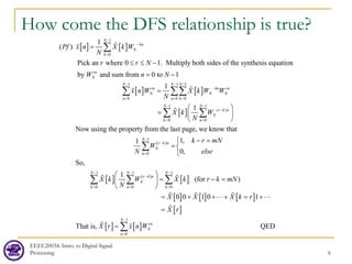 EEEC20034: Intro. to Digital Signal
Processing 6
How come the DFS relationship is true?
[ ] [ ]
[ ]
1
0
1
0
1
( )
Pick an where 0 1. Multiply both sides of the synthesis equation
by and sum from 0 to 1
1
N
kn
N
k
rn
N
N
rn
N
n
Pf x n X k W
N
r r N
W n N
x n W
−
−
=
−
=
=
≤ ≤ −
= −
=
∑
∑


 [ ]
[ ]
1 1
0 0
1 1
( )
0 0
1
Now using the property from the last page, we know that
N N
kn rn
N N
n k
N N
r k n
N
k n
X k W W
N
X k W
N
− −
−
= =
− −
−
= =
 
=  
 
∑∑
∑ ∑


( )
[ ] ( )
[ ]
[ ]
1
0
1 1 1
0 0 0
1,
1
0,
So,
1
(for )
0 0
N
r k n
N
n
N N N
r k n
N
k n k
k r mN
W
else
N
X k W X k r k mN
N
X
−
−
=
− − −
−
= = =
− =

=

 
= −
=
 
 
=
∑
∑ ∑ ∑
 
 [ ] [ ]
[ ]
[ ] [ ]
1
0
1 0 1
That is, QED
N
rn
N
n
X X k r
X r
X r x n W
−
=
+ + + = +
=
= ∑
 
 

 
 