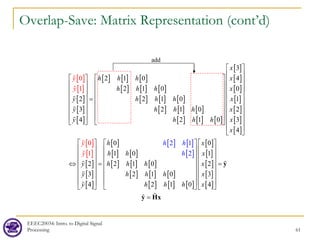 Overlap-Save: Matrix Representation (cont’d)
EEEC20034: Intro. to Digital Signal
Processing 61
[ ]
[ ]
[ ]
[ ]
[ ]
[ ] [ ] [ ]
[ ] [ ] [ ]
[ ] [ ] [ ]
[ ] [ ] [ ]
[ ] [ ] [ ]
[ ]
[ ]
[ ]
[ ]
[ ]
[ ]
[ ]
[ ]
[ ]
[ ]
[ ]
[ ]
[ ] [ ] [ ]
[ ] [ ] [ ]
[ ] [ ] [ ]
[ ] [ ] [ ]
[ ] [ ] [ ]
[ ]
[ ]
[ ]
3
2 1 0 4
2 1 0 0
2 2 1 0 1
3 2 1 0 2
4 2 1 0 3
4
0 0
1 0 1
2
2 1
2 1 0 2
3 2 1 0
4 1
0
1
2 0
2
0
1
x
h h h x
h h h x
y h h h x
y h h h x
y h h h x
x
h x
h h x
y h h h x
y h h h x
h h
y
h h
y h
y
y h
y
 
 
     
     
     
   
=  
     
     
     
   
 
 
   
   
   
   
⇔ =
   
   
   
   










[ ]
[ ]
3
4
x
 
 
 
  =
 
 
 
 
=
y
y Hx



add
 