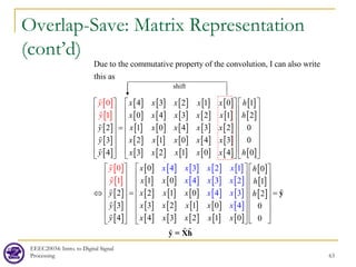 Overlap-Save: Matrix Representation
(cont’d)
EEEC20034: Intro. to Digital Signal
Processing 63
shift
[ ]
[ ]
[ ]
[ ]
[ ]
[ ] [ ] [ ] [ ] [ ]
[ ] [ ] [ ] [ ] [ ]
[ ] [ ] [ ] [ ] [ ]
[ ] [ ] [ ] [ ] [ ]
[ ] [ ] [ ] [ ] [ ]
[ ]
[ ]
[ ]
Due to the commutative property of the convolution, I can also write
this as
4 3 2 1 0 1
0 4 3 2 1 2
2 1 0 4 3 2 0
3 2 1 0 4 3 0
4 3 2 1 0 4 0
0
1
y
y
y
x x x x x h
x x x x x h
y x x x x x
y x x x x x
y x x x x x h
     
     
     
     
=
     
     
     
     
⇔





[ ]
[ ]
[ ]
[ ]
[ ]
[ ] [ ] [ ] [ ] [ ]
[ ] [ ] [ ] [ ] [ ]
[ ] [ ] [ ] [ ] [ ]
[ ] [ ] [ ] [ ] [ ]
[ ] [ ] [ ] [ ] [ ]
[ ]
[ ]
[ ]
4 3 2 1
0 0
1 0 1
2 2 1 0 2
3 3 2 1 0 0
4 4 3 2 1 0 0
4
0
1 3 2
4 3
4
x x x x
x x x
x x
x h
x x h
y x x x h
y x x x x
y x x x x
x
y
x
     
     
     
     
=
     
     
     
 
   
y
y = Xh

 


 

 