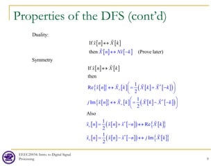 EEEC20034: Intro. to Digital Signal
Processing 9
Properties of the DFS (cont’d)
[ ] [ ]
[ ] [ ]
[ ]
Duality:
If
then (Prove later)
Symmetry
If
X n Nx k
x n X k
x n X
↔
↔ −
↔






[ ]
[ ]
{ } [ ] [ ] [ ]
( )
[ ]
{ } [ ] [ ] [ ]
( )
*
*
then
1
Re
2
1
Im
2
e
o
x n X k X k X k
j x n X k X k X
k
k
 
↔ = + −
 
 
 
↔ = − −
 
 
  

  

[ ] [ ] [ ]
( ) [ ]
{ }
[ ] [ ] [ ]
( ) [ ]
{ }
*
*
Also
1
Re
2
1
I
2
m
e
o
x n x n x n X k
x n x n x n j X k
= + − ↔
= − − ↔

  

  
 