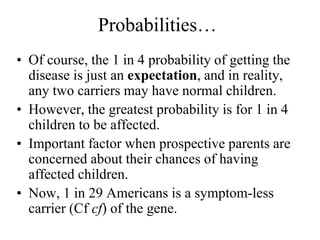 Probabilities…
• Of course, the 1 in 4 probability of getting the
disease is just an expectation, and in reality,
any two carriers may have normal children.
• However, the greatest probability is for 1 in 4
children to be affected.
• Important factor when prospective parents are
concerned about their chances of having
affected children.
• Now, 1 in 29 Americans is a symptom-less
carrier (Cf cf) of the gene.
 
