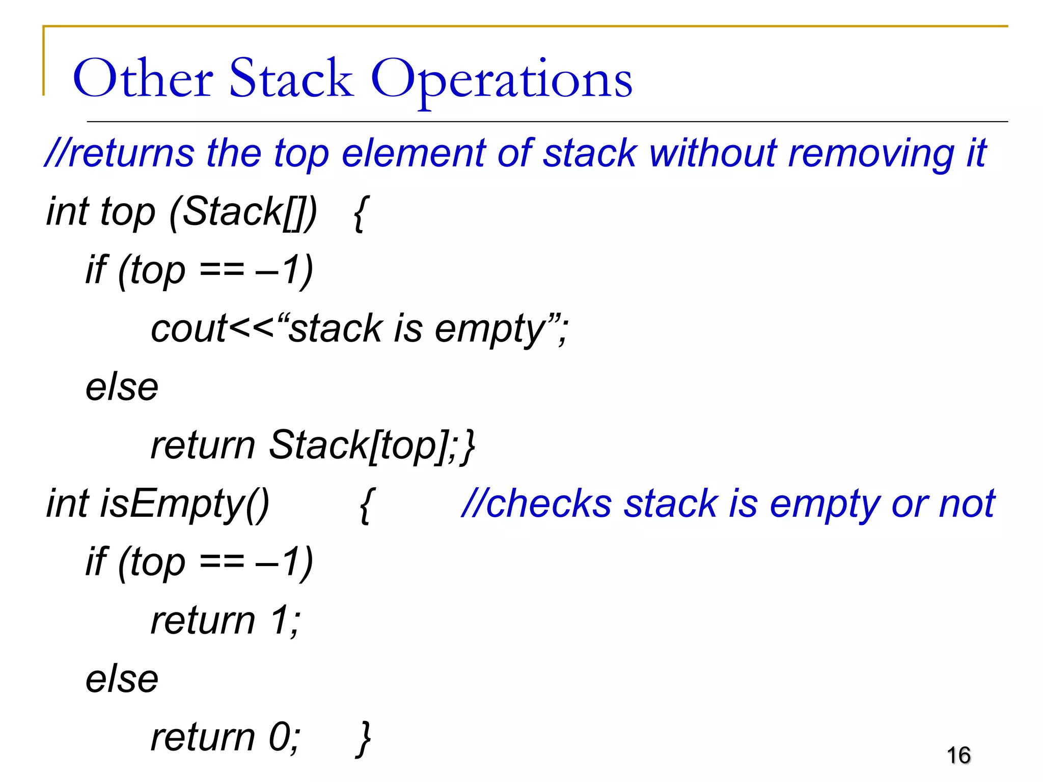 16
Other Stack Operations
//returns the top element of stack without removing it
int top (Stack[]) {
if (top == –1)
cout<<“stack is empty”;
else
return Stack[top];}
int isEmpty() { //checks stack is empty or not
if (top == –1)
return 1;
else
return 0; }
 