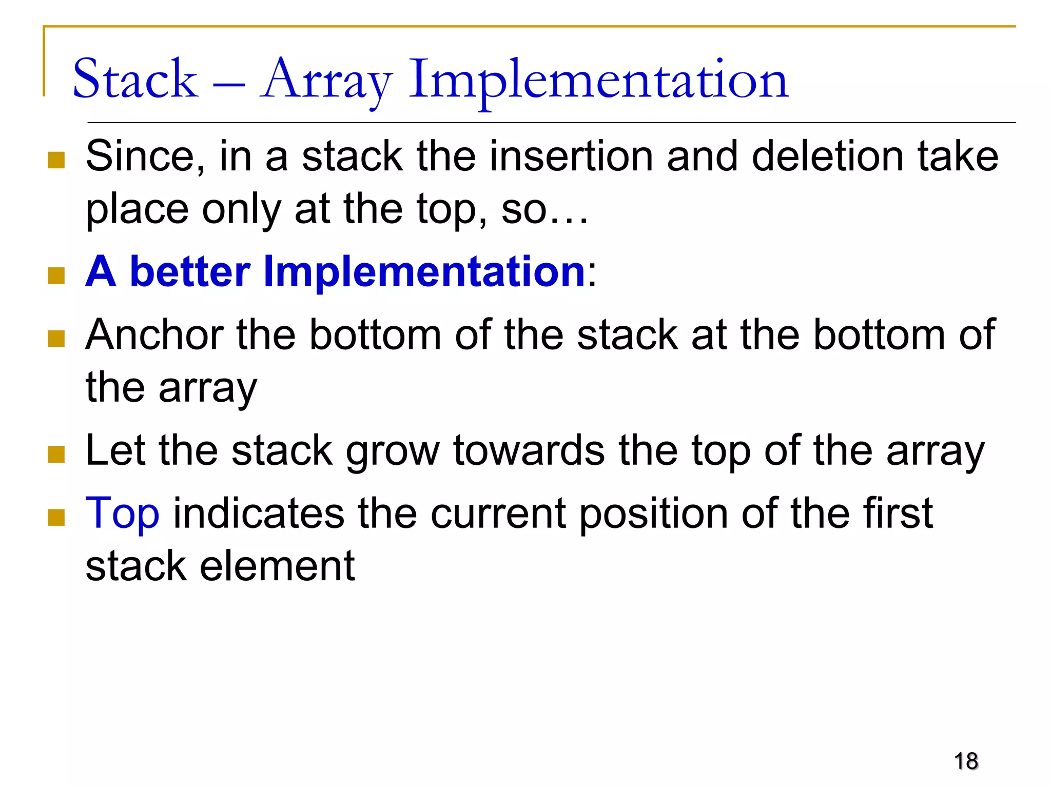 18
Stack – Array Implementation
 Since, in a stack the insertion and deletion take
place only at the top, so…
 A better Implementation:
 Anchor the bottom of the stack at the bottom of
the array
 Let the stack grow towards the top of the array
 Top indicates the current position of the first
stack element
 