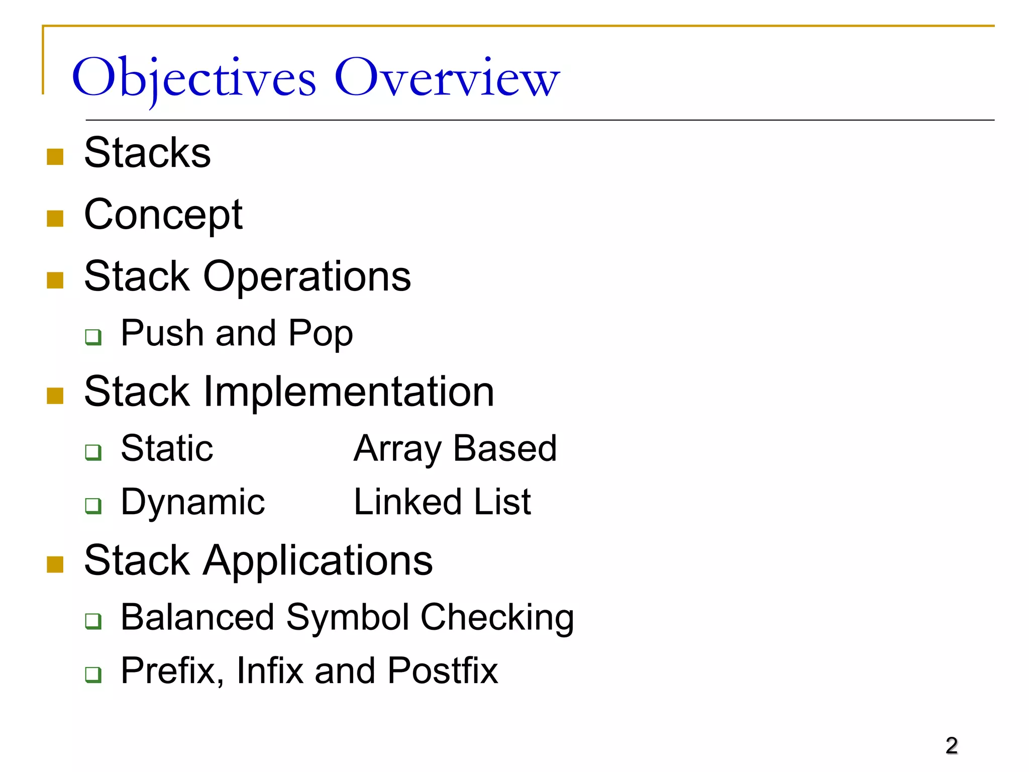 2
Objectives Overview
 Stacks
 Concept
 Stack Operations
 Push and Pop
 Stack Implementation
 Static Array Based
 Dynamic Linked List
 Stack Applications
 Balanced Symbol Checking
 Prefix, Infix and Postfix
 