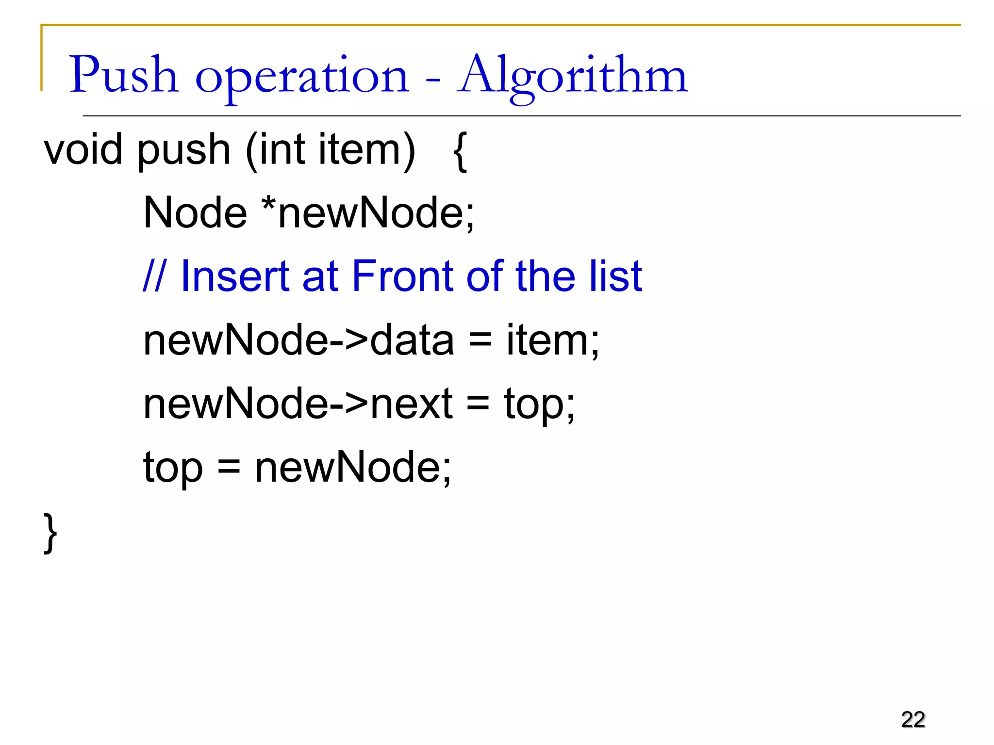 22
Push operation - Algorithm
void push (int item) {
Node *newNode;
// Insert at Front of the list
newNode->data = item;
newNode->next = top;
top = newNode;
}
 