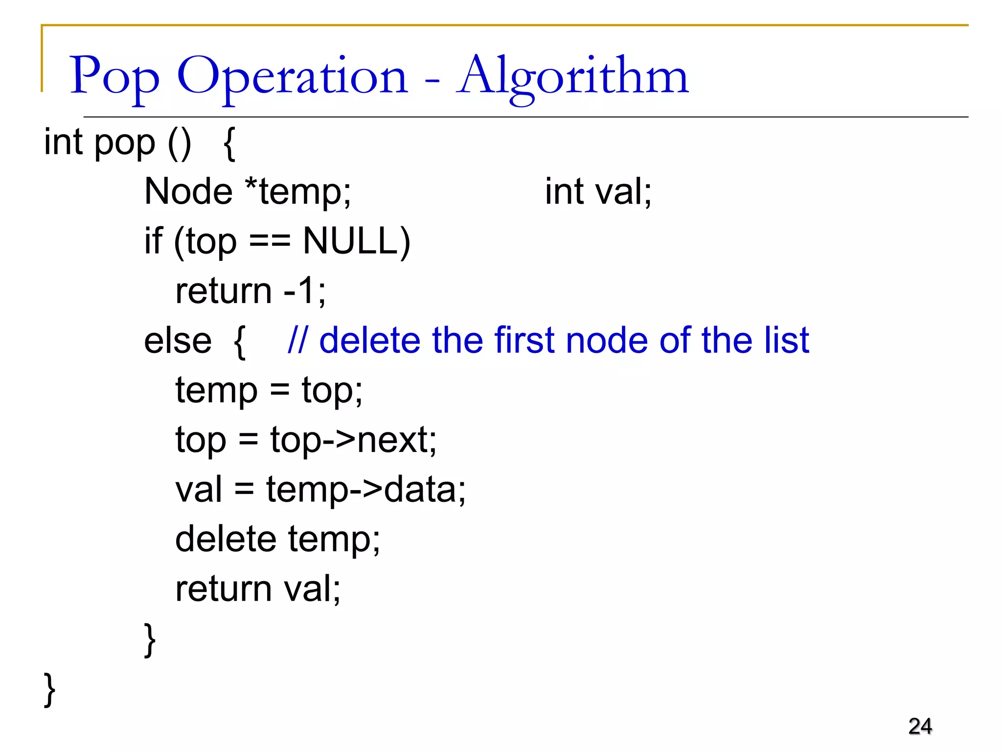 24
Pop Operation - Algorithm
int pop () {
Node *temp; int val;
if (top == NULL)
return -1;
else { // delete the first node of the list
temp = top;
top = top->next;
val = temp->data;
delete temp;
return val;
}
}
 