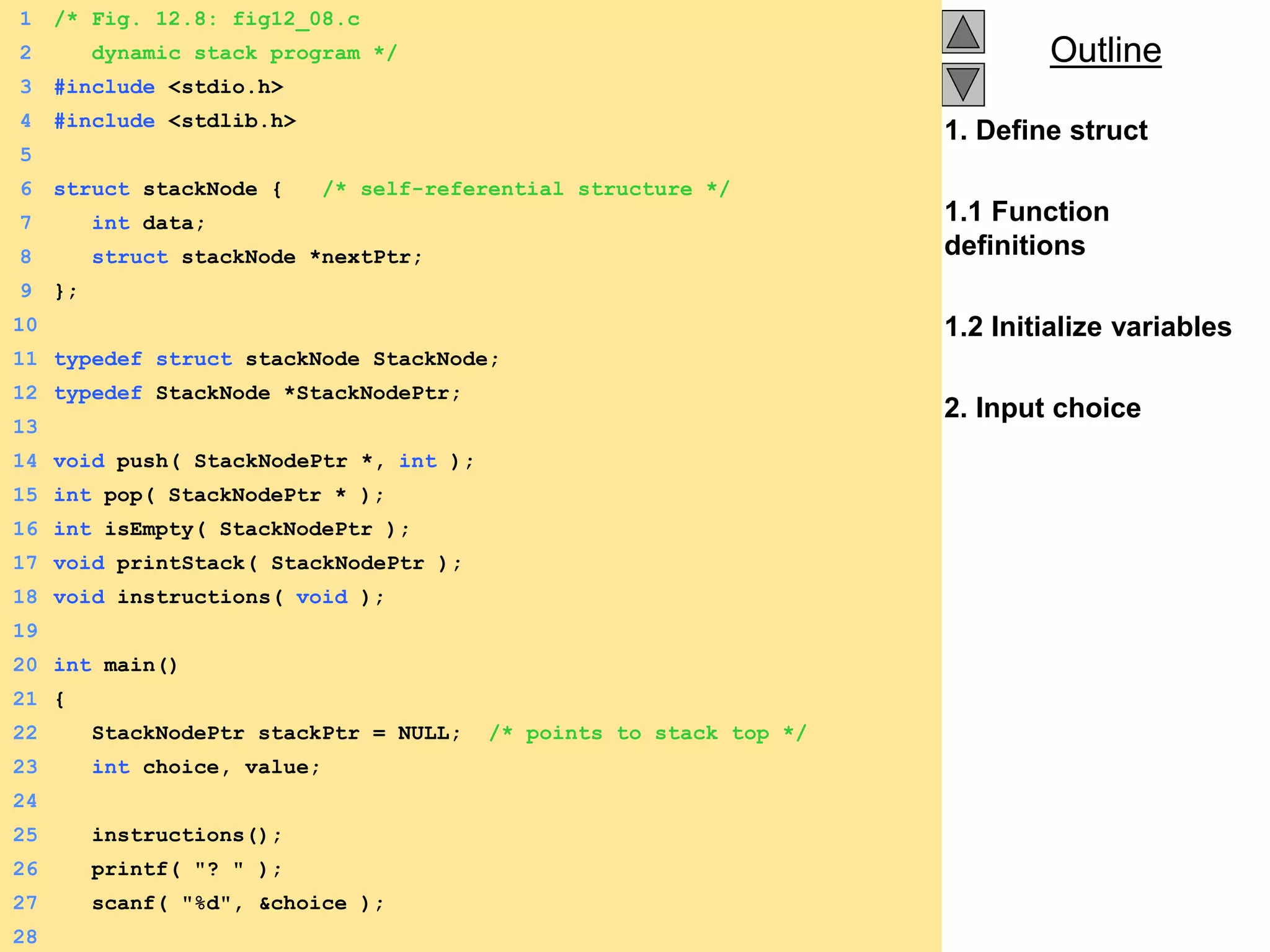 Outline
Outline
1. Define struct
1.1 Function
definitions
1.2 Initialize variables
2. Input choice
1 /* Fig. 12.8: fig12_08.c
2 dynamic stack program */
3 #include <stdio.h>
4 #include <stdlib.h>
5
6 struct stackNode { /* self-referential structure */
7 int data;
8 struct stackNode *nextPtr;
9 };
10
11 typedef struct stackNode StackNode;
12 typedef StackNode *StackNodePtr;
13
14 void push( StackNodePtr *, int );
15 int pop( StackNodePtr * );
16 int isEmpty( StackNodePtr );
17 void printStack( StackNodePtr );
18 void instructions( void );
19
20 int main()
21 {
22 StackNodePtr stackPtr = NULL; /* points to stack top */
23 int choice, value;
24
25 instructions();
26 printf( "? " );
27 scanf( "%d", &choice );
28
 