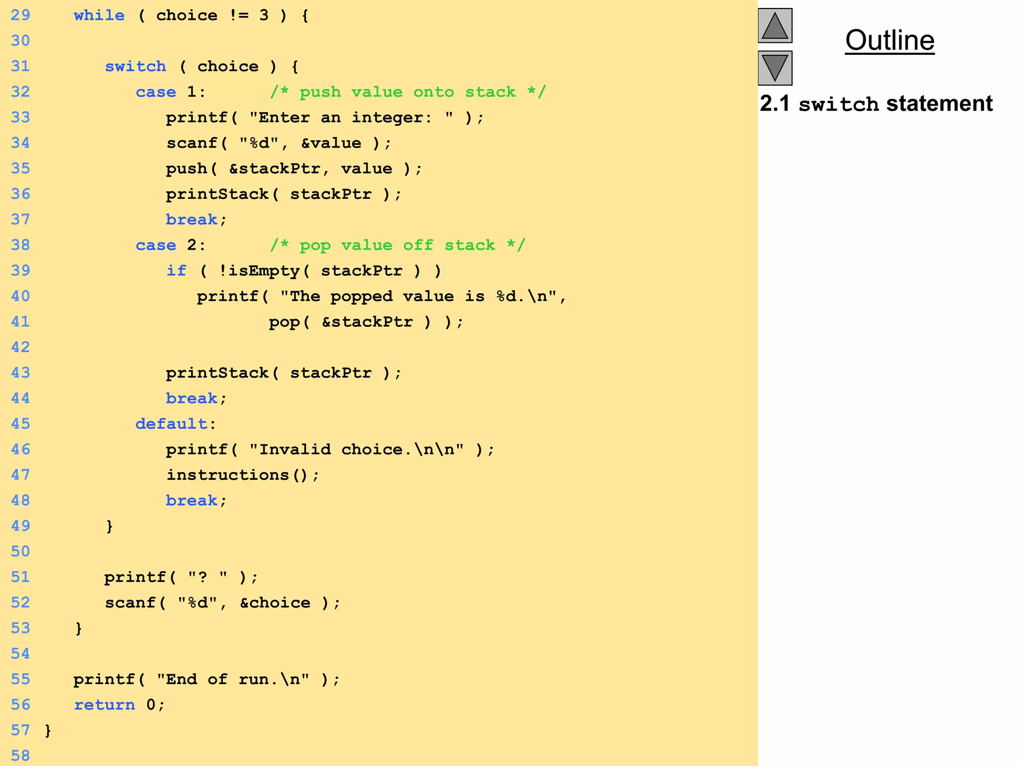 Outline
Outline
2.1 switch statement
29 while ( choice != 3 ) {
30
31 switch ( choice ) {
32 case 1: /* push value onto stack */
33 printf( "Enter an integer: " );
34 scanf( "%d", &value );
35 push( &stackPtr, value );
36 printStack( stackPtr );
37 break;
38 case 2: /* pop value off stack */
39 if ( !isEmpty( stackPtr ) )
40 printf( "The popped value is %d.n",
41 pop( &stackPtr ) );
42
43 printStack( stackPtr );
44 break;
45 default:
46 printf( "Invalid choice.nn" );
47 instructions();
48 break;
49 }
50
51 printf( "? " );
52 scanf( "%d", &choice );
53 }
54
55 printf( "End of run.n" );
56 return 0;
57 }
58
 