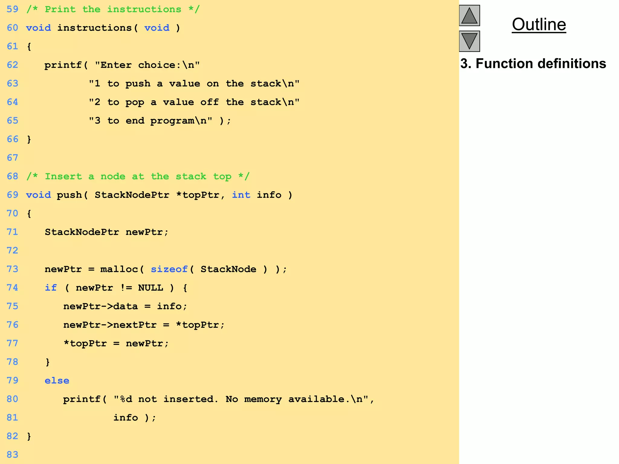 Outline
Outline
3. Function definitions
59 /* Print the instructions */
60 void instructions( void )
61 {
62 printf( "Enter choice:n"
63 "1 to push a value on the stackn"
64 "2 to pop a value off the stackn"
65 "3 to end programn" );
66 }
67
68 /* Insert a node at the stack top */
69 void push( StackNodePtr *topPtr, int info )
70 {
71 StackNodePtr newPtr;
72
73 newPtr = malloc( sizeof( StackNode ) );
74 if ( newPtr != NULL ) {
75 newPtr->data = info;
76 newPtr->nextPtr = *topPtr;
77 *topPtr = newPtr;
78 }
79 else
80 printf( "%d not inserted. No memory available.n",
81 info );
82 }
83
 
