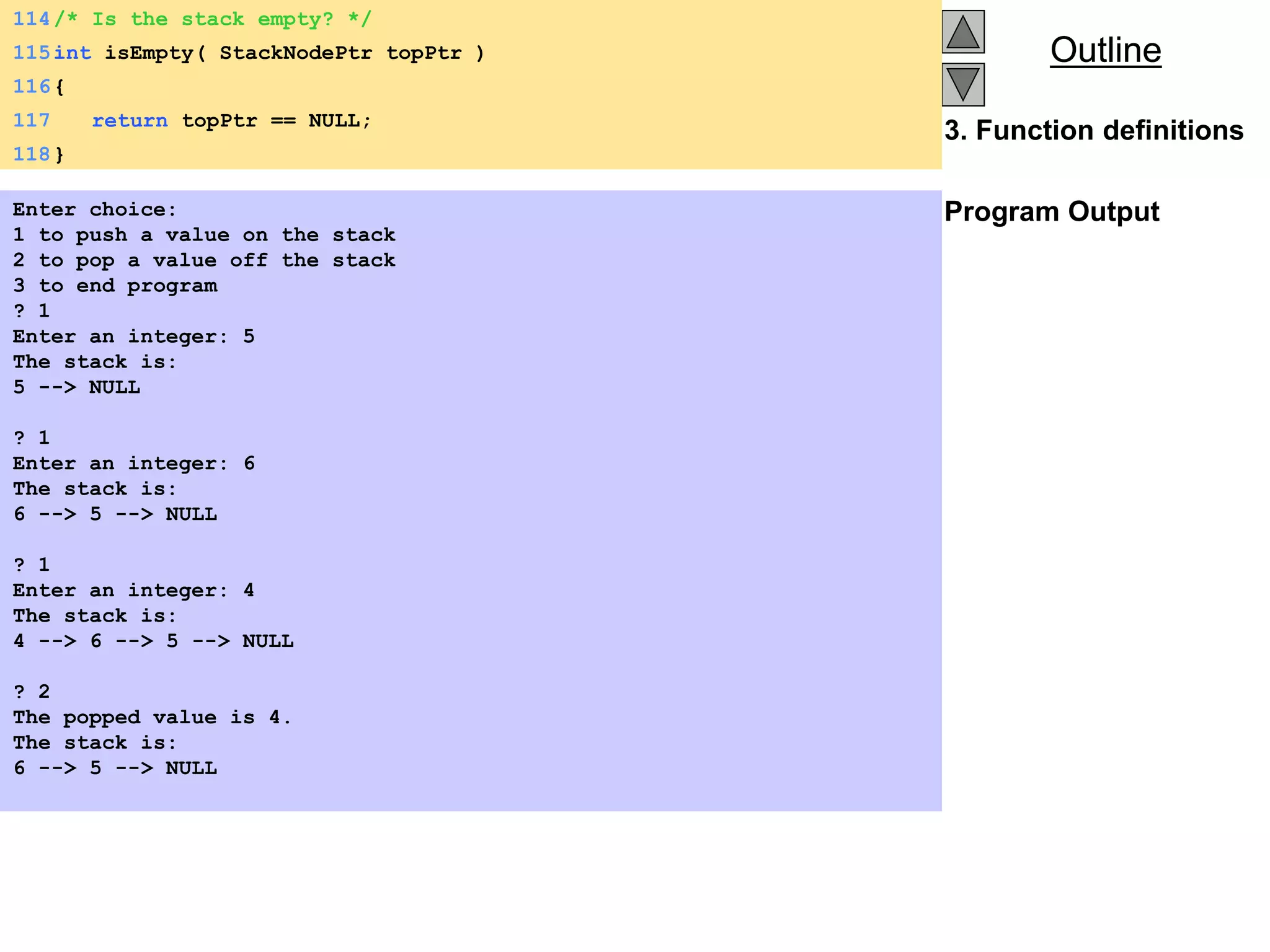 Outline
Outline
3. Function definitions
Program Output
114/* Is the stack empty? */
115int isEmpty( StackNodePtr topPtr )
116{
117 return topPtr == NULL;
118}
Enter choice:
1 to push a value on the stack
2 to pop a value off the stack
3 to end program
? 1
Enter an integer: 5
The stack is:
5 --> NULL
? 1
Enter an integer: 6
The stack is:
6 --> 5 --> NULL
? 1
Enter an integer: 4
The stack is:
4 --> 6 --> 5 --> NULL
? 2
The popped value is 4.
The stack is:
6 --> 5 --> NULL
 