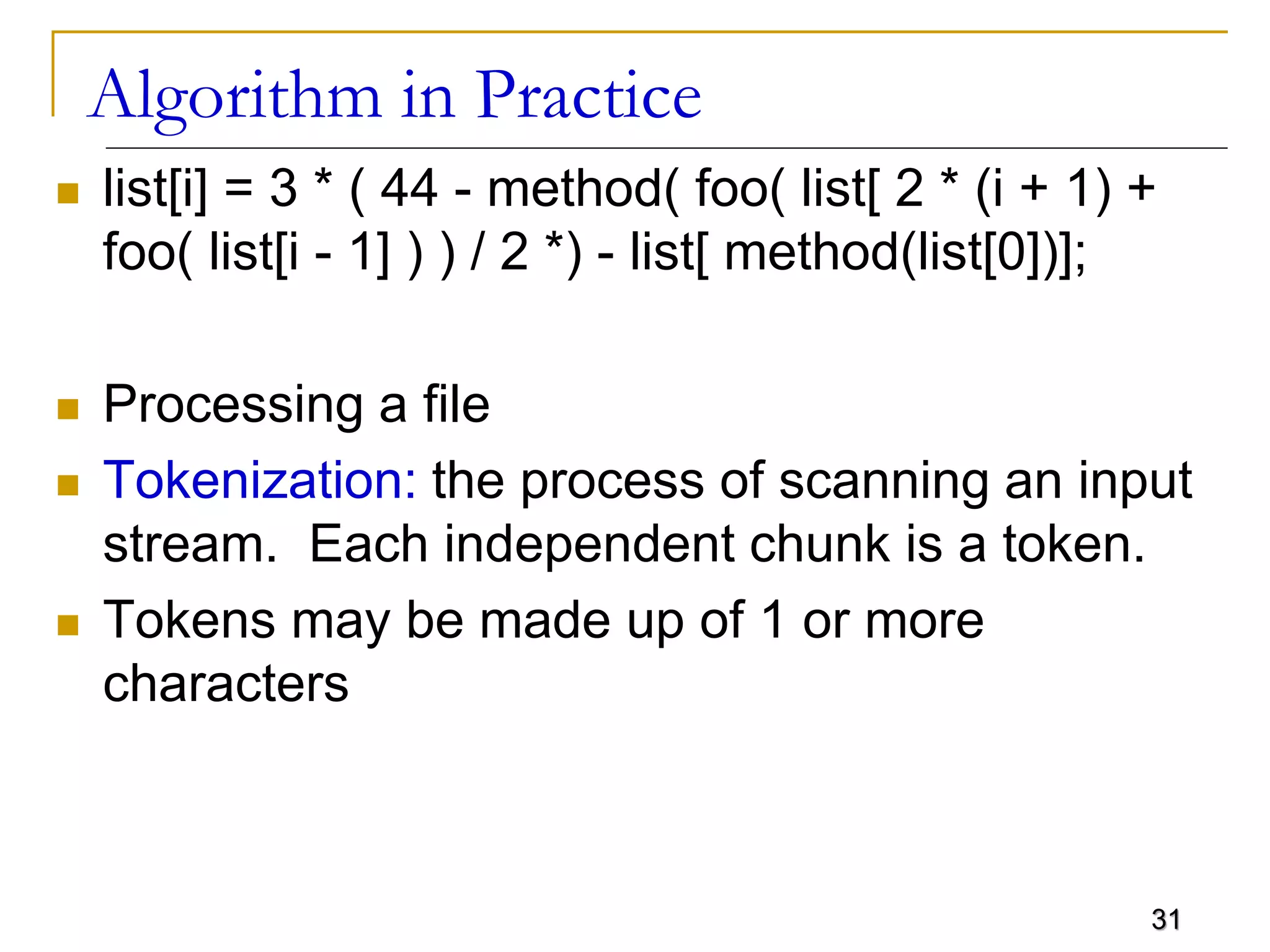 31
Algorithm in Practice
 list[i] = 3 * ( 44 - method( foo( list[ 2 * (i + 1) +
foo( list[i - 1] ) ) / 2 *) - list[ method(list[0])];
 Processing a file
 Tokenization: the process of scanning an input
stream. Each independent chunk is a token.
 Tokens may be made up of 1 or more
characters
 