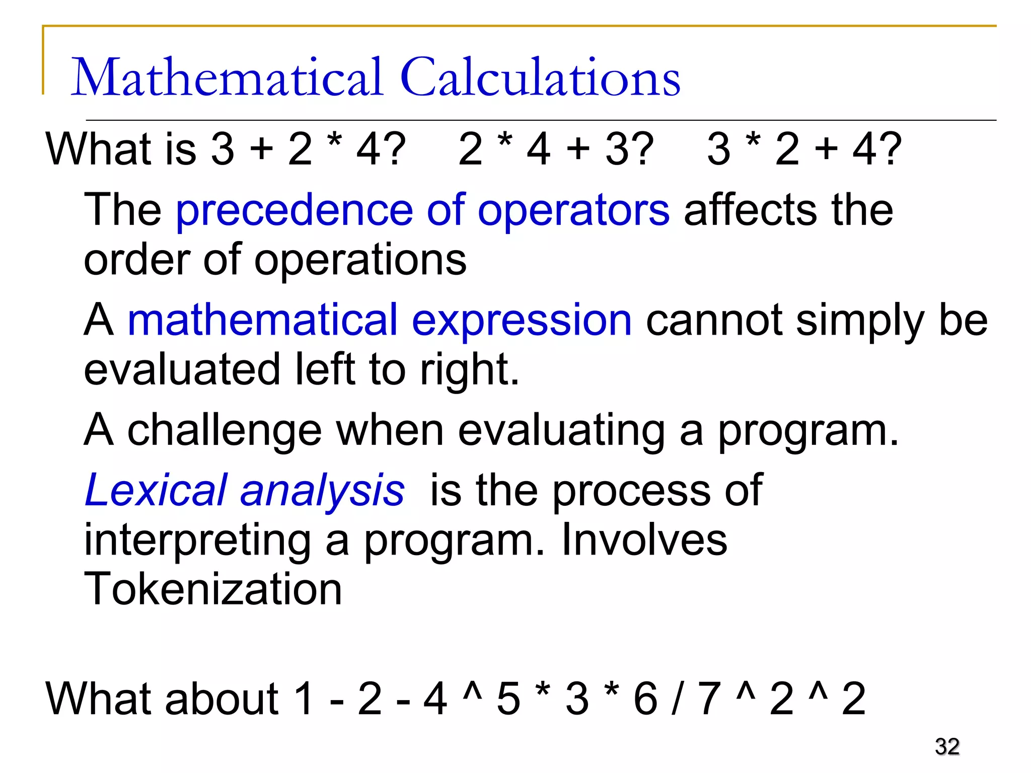 32
Mathematical Calculations
What is 3 + 2 * 4? 2 * 4 + 3? 3 * 2 + 4?
The precedence of operators affects the
order of operations
A mathematical expression cannot simply be
evaluated left to right.
A challenge when evaluating a program.
Lexical analysis is the process of
interpreting a program. Involves
Tokenization
What about 1 - 2 - 4 ^ 5 * 3 * 6 / 7 ^ 2 ^ 2
 