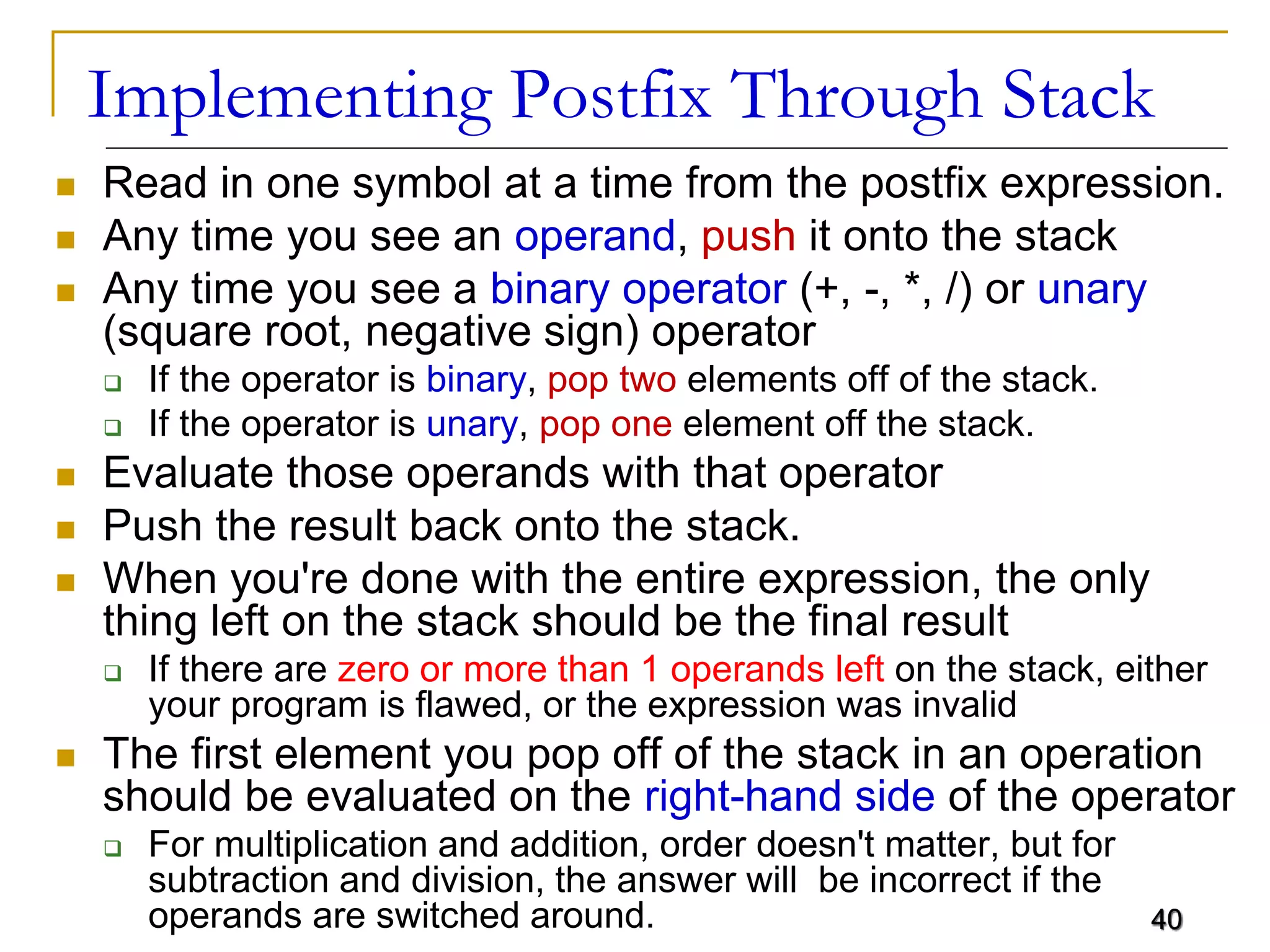 40
Implementing Postfix Through Stack
 Read in one symbol at a time from the postfix expression.
 Any time you see an operand, push it onto the stack
 Any time you see a binary operator (+, -, *, /) or unary
(square root, negative sign) operator
 If the operator is binary, pop two elements off of the stack.
 If the operator is unary, pop one element off the stack.
 Evaluate those operands with that operator
 Push the result back onto the stack.
 When you're done with the entire expression, the only
thing left on the stack should be the final result
 If there are zero or more than 1 operands left on the stack, either
your program is flawed, or the expression was invalid
 The first element you pop off of the stack in an operation
should be evaluated on the right-hand side of the operator
 For multiplication and addition, order doesn't matter, but for
subtraction and division, the answer will be incorrect if the
operands are switched around. 40
 