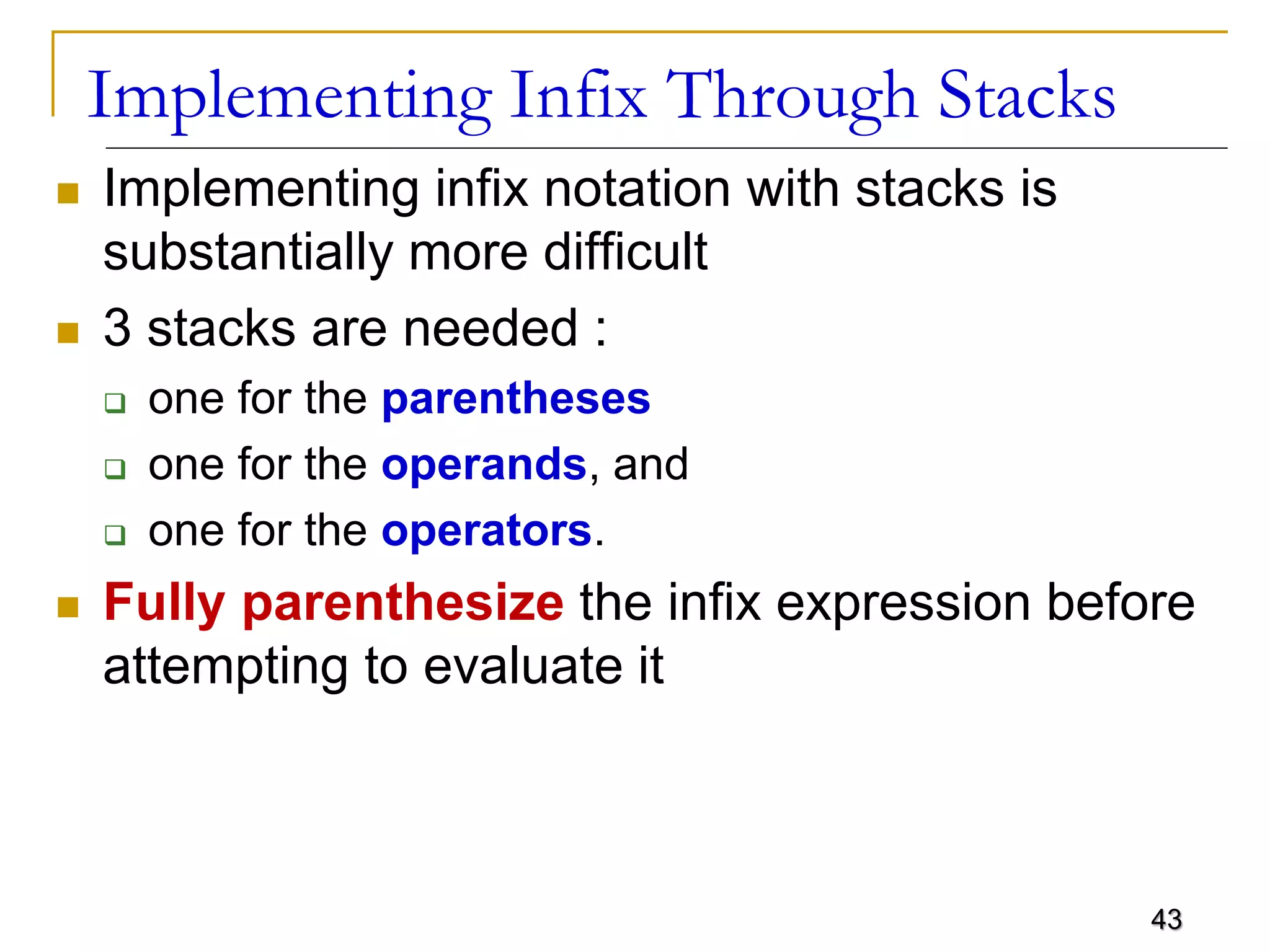43
Implementing Infix Through Stacks
 Implementing infix notation with stacks is
substantially more difficult
 3 stacks are needed :
 one for the parentheses
 one for the operands, and
 one for the operators.
 Fully parenthesize the infix expression before
attempting to evaluate it
 
