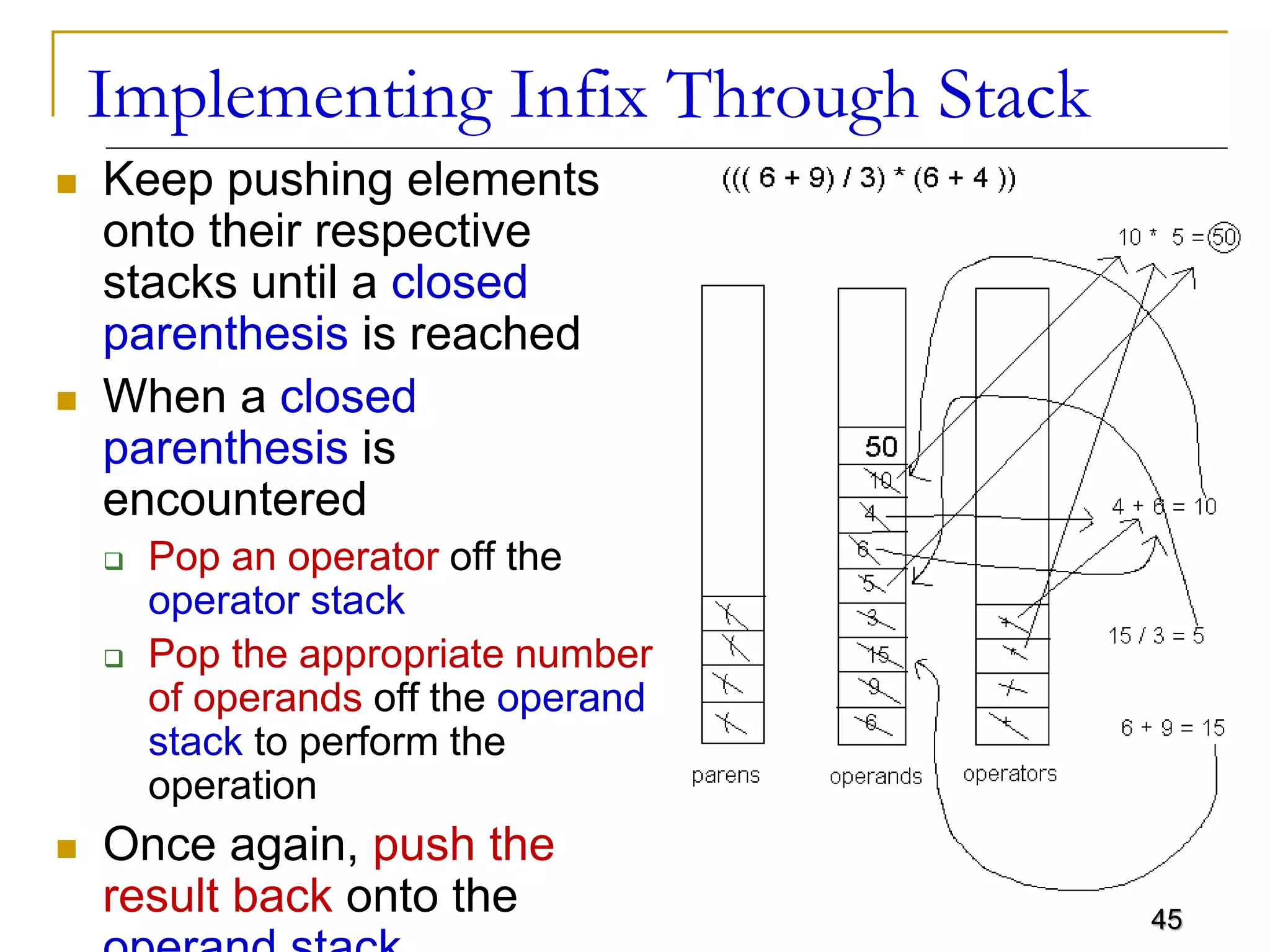 45
Implementing Infix Through Stack
 Keep pushing elements
onto their respective
stacks until a closed
parenthesis is reached
 When a closed
parenthesis is
encountered
 Pop an operator off the
operator stack
 Pop the appropriate number
of operands off the operand
stack to perform the
operation
 Once again, push the
result back onto the
 