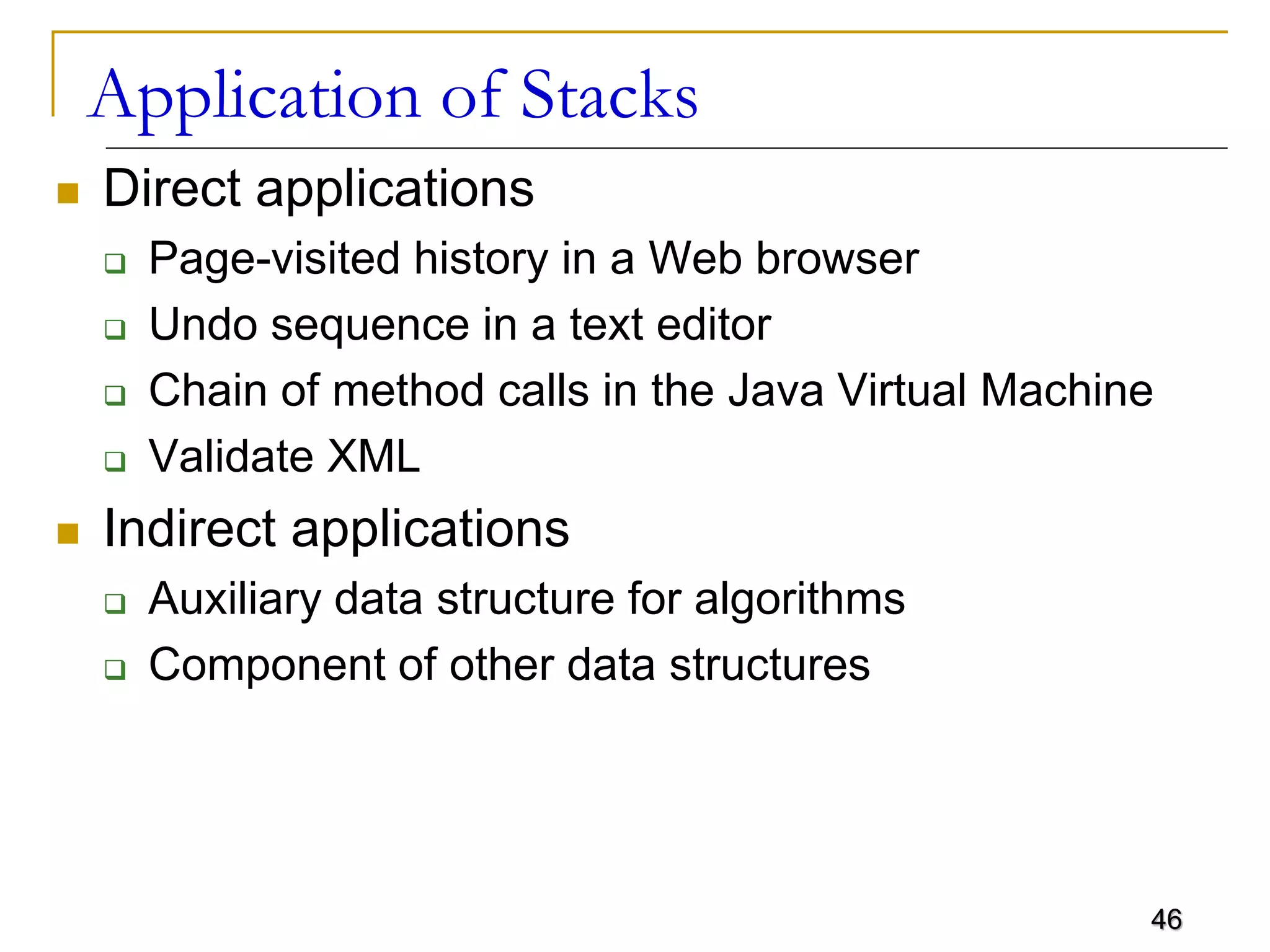 46
Application of Stacks
 Direct applications
 Page-visited history in a Web browser
 Undo sequence in a text editor
 Chain of method calls in the Java Virtual Machine
 Validate XML
 Indirect applications
 Auxiliary data structure for algorithms
 Component of other data structures
 