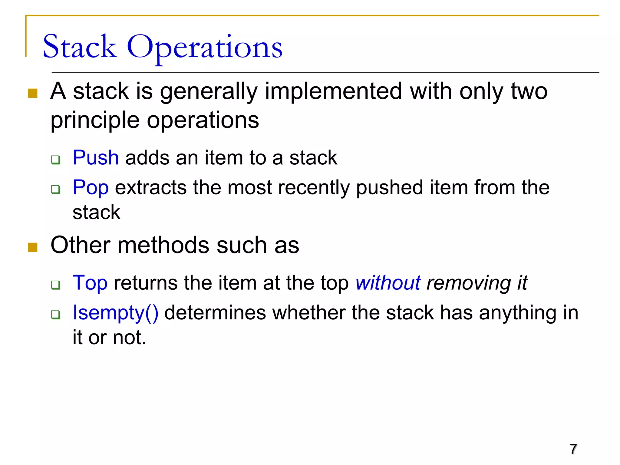 7
Stack Operations
 A stack is generally implemented with only two
principle operations
 Push adds an item to a stack
 Pop extracts the most recently pushed item from the
stack
 Other methods such as
 Top returns the item at the top without removing it
 Isempty() determines whether the stack has anything in
it or not.
 