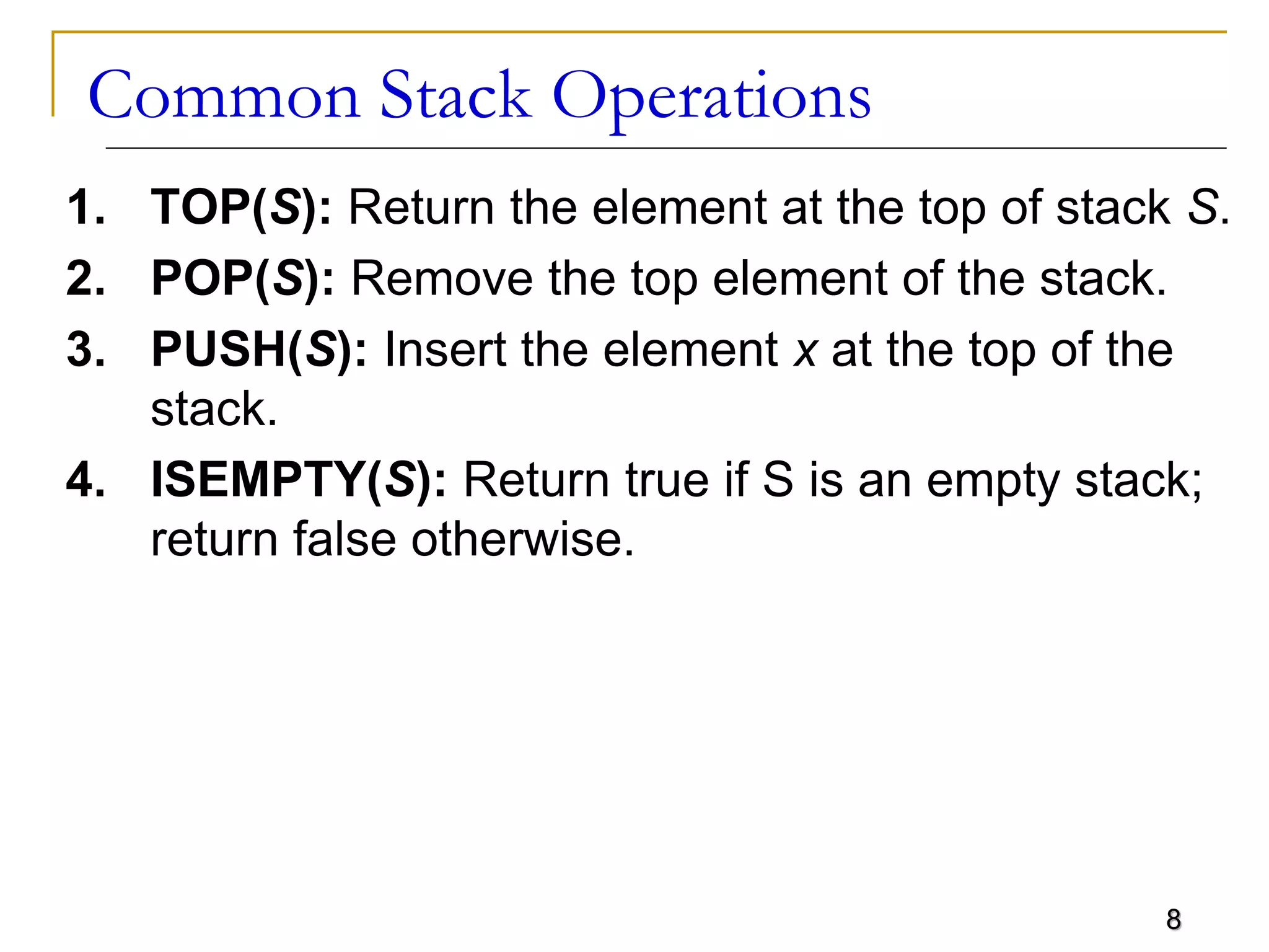 8
Common Stack Operations
1. TOP(S): Return the element at the top of stack S.
2. POP(S): Remove the top element of the stack.
3. PUSH(S): Insert the element x at the top of the
stack.
4. ISEMPTY(S): Return true if S is an empty stack;
return false otherwise.
 