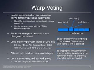 Warp VotingImplicit synchronization per instruction allows for techniques like warp votingUseful for devices without atomic shared memory operationsWe discuss warp voting with the 256-bin Histogram exampleFor 64 bin histogram, we build a sub histogram per threadLocal memory per work group for 256 bins256 bins * 4Bytes * 64 threads / block =  64KBG80 GPUs have only 16KB of shared memoryAlternatively, build per warp subhistogramLocal memory required per work group256 bins * 4Bytes * 2 warps / block =  2KBwork item jwork item kwork item iLocal memoryShared memory write combining on allows ONLY one write from work-items i,j or k to succeedBy tagging bits in local memory and rechecking the value a work-item could know if its previously attempted write succeeded15Perhaad Mistry & Dana Schaa, Northeastern Univ Computer Architecture Research Lab, with Ben Gaster, AMD © 2011