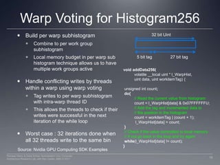 Warp Voting for Histogram256Build per warp subhistogramCombine to per work group subhistogramLocal memory budget in per warp sub histogram technique allows us to have multiple work groups activeHandle conflicting writes by threads within a warp using warp votingTag writes to per warp subhistogram with intra-warp thread IDThis allows the threads to check if their writes were successful in the next iteration of the while loopWorst case : 32 iterations done when all 32 threads write to the same bin32 bit Uint5 bit tag27 bit tagvoid addData256( 	volatile __local uint * l_WarpHist, uint data, uintworkitemTag) { unsigned intcount; do{ 	// Read the current value from histogram	count = l_WarpHist[data] & 0x07FFFFFFU; 	// Add the tag and incremented data to	// the position in the histogram 	count = workitemTag | (count + 1);l_WarpHist[data] = count; }  // Check if the value committed to local memory // If not go back in the loop and try againwhile(l_WarpHist[data] != count);}Source: Nvidia GPU Computing SDK Examples16Perhaad Mistry & Dana Schaa, Northeastern Univ Computer Architecture Research Lab, with Ben Gaster, AMD © 2011