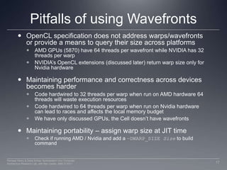 Pitfalls of using WavefrontsOpenCL specification does not address warps/wavefronts or provide a means to query their size across platformsAMD GPUs (5870) have 64 threads per wavefront while NVIDIA has 32 threads per warpNVIDIA’s OpenCL extensions (discussed later) return warp size only for Nvidia hardwareMaintaining performance and correctness across devices becomes harderCode hardwired to 32 threads per warp when run on AMD hardware 64 threads will waste execution resourcesCode hardwired to 64 threads per warp when run on Nvidia hardware can lead to races and affects the local memory budgetWe have only discussed GPUs, the Cell doesn’t have wavefrontsMaintaining portability – assign warp size at JIT timeCheck if running AMD / Nvidia and add a –DWARP_SIZE Sizeto build command17Perhaad Mistry & Dana Schaa, Northeastern Univ Computer Architecture Research Lab, with Ben Gaster, AMD © 2011