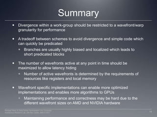SummaryDivergence within a work-group should be restricted to a wavefront/warp granularity for performanceA tradeoff between schemes to avoid divergence and simple code which can quickly be predicated Branches are usually highly biased and localized which leads to short predicated blocks The number of wavefronts active at any point in time should be maximized to allow latency hidingNumber of active wavefronts is determined by the requirements of resources like registers and local memoryWavefront specific implementations can enable more optimized implementations and enables more algorithms to GPUsMaintaining performance and correctness may be hard due to the different wavefront sizes on AMD and NVIDIA hardware19Perhaad Mistry & Dana Schaa, Northeastern Univ Computer Architecture Research Lab, with Ben Gaster, AMD © 2011