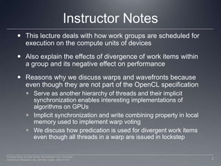 Instructor NotesThis lecture deals with how work groups are scheduled for execution on the compute units of devicesAlso explain the effects of divergence of work items within a group and its negative effect on performanceReasons why we discuss warps and wavefronts because even though they are not part of the OpenCL specificationServe as another hierarchy of threads and their implicit synchronization enables interesting implementations of algorithms on GPUsImplicit synchronization and write combining property in local memory used to implement warp votingWe discuss how predication is used for divergent work items even though all threads in a warp are issued in lockstep2Perhaad Mistry & Dana Schaa, Northeastern Univ Computer Architecture Research Lab, with Ben Gaster, AMD © 2011