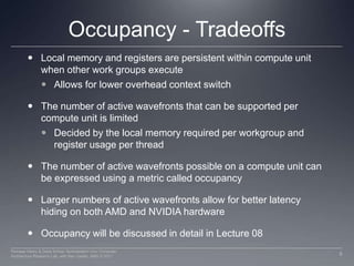 Occupancy - TradeoffsLocal memory and registers are persistent within compute unit when other work groups executeAllows for lower overhead context switchThe number of active wavefronts that can be supported per compute unit is limitedDecided by the local memory required per workgroup and register usage per threadThe number of active wavefronts possible on a compute unit can be expressed using a metric called occupancyLarger numbers of active wavefronts allow for better latency hiding on both AMD and NVIDIA hardwareOccupancy will be discussed in detail in Lecture 089Perhaad Mistry & Dana Schaa, Northeastern Univ Computer Architecture Research Lab, with Ben Gaster, AMD © 2011
