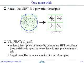 One more trick
 Recall that SIFT is a powerful descriptor
 VL_FEAT: vl_dsift
 A dense description of image by computing SIFT descriptor
(no spatial-scale space extrema detection) at predetermined
grid
 Supplement HoG as an alternative texture descriptor
Z. Li, Image Analysis&Retrv.2016 p.10
 