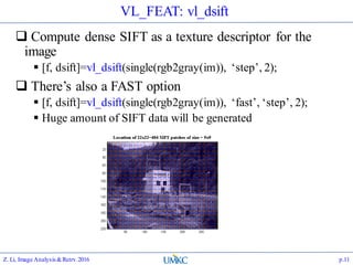 VL_FEAT: vl_dsift
 Compute dense SIFT as a texture descriptor for the
image
 [f, dsift]=vl_dsift(single(rgb2gray(im)), ‘step’, 2);
 There’s also a FAST option
 [f, dsift]=vl_dsift(single(rgb2gray(im)), ‘fast’, ‘step’, 2);
 Huge amount of SIFT data will be generated
Z. Li, Image Analysis&Retrv.2016 p.11
 