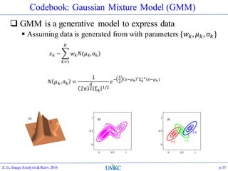 Codebook: Gaussian Mixture Model (GMM)
 GMM is a generative model to express data
 Assuming data is generated from with parameters {𝑤 𝑘, 𝜇 𝑘, 𝜎 𝑘}
Z. Li, Image Analysis&Retrv.2016 p.13
𝑥 𝑘 ~
𝑘=1
𝐾
𝑤 𝑘 𝑁(𝜇 𝑘, 𝜎 𝑘)
𝑁 𝜇 𝑘, 𝜎 𝑘 =
1
2𝜋
𝑑
2 Σ 𝑘
1/2
𝑒−
1
2
𝑥−𝜇 𝑘
′Σ 𝑘
−1
(𝑥−𝜇 𝑘)
 