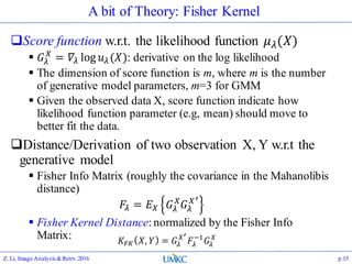 A bit of Theory: Fisher Kernel
Score function w.r.t. the likelihood function 𝜇 𝜆(𝑋)
 𝐺𝜆
𝑋
= 𝛻𝜆 log 𝑢 𝜆(𝑋): derivative on the log likelihood
 The dimension of score function is m, where m is the number
of generative model parameters, m=3 for GMM
 Given the observed data X, score function indicate how
likelihood function parameter (e.g, mean) should move to
better fit the data.
Distance/Derivation of two observation X, Y w.r.t the
generative model
 Fisher Info Matrix (roughly the covariance in the Mahanolibis
distance)
𝐹𝜆 = 𝐸 𝑋 𝐺𝜆
𝑋
𝐺𝜆
𝑋′
 Fisher Kernel Distance: normalized by the Fisher Info
Matrix:
Z. Li, Image Analysis&Retrv.2016 p.15
𝐾𝐹𝐾 𝑋, 𝑌 = 𝐺𝜆
𝑋′
𝐹𝜆
−1
𝐺𝜆
𝑋
 