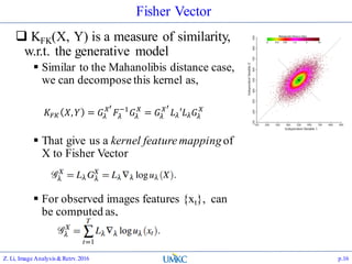Fisher Vector
 KFK(X, Y) is a measure of similarity,
w.r.t. the generative model
 Similar to the Mahanolibis distance case,
we can decompose this kernel as,
 That give us a kernel feature mappingof
X to Fisher Vector
 For observed images features {xt}, can
be computed as,
Z. Li, Image Analysis&Retrv.2016 p.16
𝐾𝐹𝐾 𝑋, 𝑌 = 𝐺𝜆
𝑋′
𝐹𝜆
−1
𝐺𝜆
𝑋
= 𝐺𝜆
𝑋′
𝐿 𝜆′𝐿 𝜆 𝐺𝜆
𝑋
 