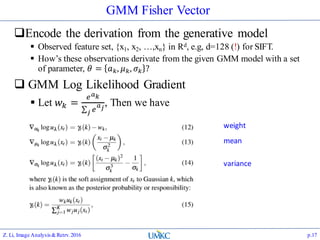 GMM Fisher Vector
Encode the derivation from the generative model
 Observed feature set, {x1, x2, …,xn} in Rd, e.g, d=128 (!) for SIFT.
 How’s these observations derivate from the given GMM model with a set
of parameter, 𝜃 = 𝑎 𝑘, 𝜇 𝑘, 𝜎 𝑘 ?
 GMM Log Likelihood Gradient
 Let 𝑤 𝑘 =
𝑒 𝑎 𝑘
𝑗 𝑒
𝑎 𝑗
, Then we have
Z. Li, Image Analysis&Retrv.2016 p.17
weight
mean
variance
 
