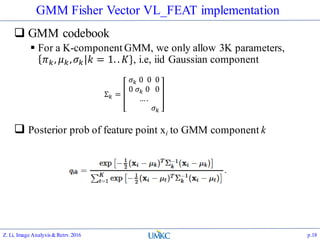 GMM Fisher Vector VL_FEAT implementation
 GMM codebook
 For a K-component GMM, we only allow 3K parameters,
𝜋 𝑘, 𝜇 𝑘, 𝜎 𝑘 𝑘 = 1. . 𝐾}, i.e, iid Gaussian component
 Posterior prob of feature point xi to GMM component k
Z. Li, Image Analysis&Retrv.2016 p.18
Σ 𝑘 =
𝜎 𝑘 0 0 0
0 𝜎 𝑘 0 0
….
𝜎 𝑘
 