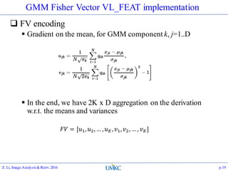 GMM Fisher Vector VL_FEAT implementation
 FV encoding
 Gradient on the mean, for GMM component k, j=1..D
 In the end, we have 2K x D aggregation on the derivation
w.r.t. the means and variances
Z. Li, Image Analysis&Retrv.2016 p.19
𝐹𝑉 = [𝑢1, 𝑢2,… , 𝑢 𝐾, 𝑣1, 𝑣2, … , 𝑣 𝐾]
 