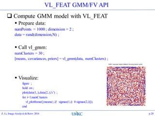 VL_FEAT GMM/FV API
 Compute GMM model with VL_FEAT
 Prepare data:
numPoints = 1000 ; dimension = 2 ;
data = rand(dimension,N) ;
 Call vl_gmm:
numClusters = 30 ;
[means, covariances, priors] = vl_gmm(data, numClusters) ;
 Visualize:
figure ;
hold on ;
plot(data(1,:),data(2,:),'r.') ;
for i=1:numClusters
vl_plotframe([means(:,i)' sigmas(1,i) 0 sigmas(2,i)]);
end
Z. Li, Image Analysis&Retrv.2016 p.20
 