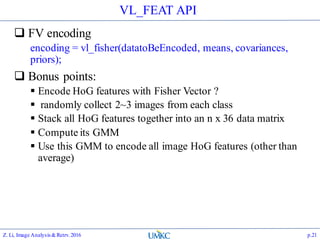 VL_FEAT API
 FV encoding
encoding = vl_fisher(datatoBeEncoded, means, covariances,
priors);
 Bonus points:
 Encode HoG features with Fisher Vector ?
 randomly collect 2~3 images from each class
 Stack all HoG features together into an n x 36 data matrix
 Compute its GMM
 Use this GMM to encode all image HoG features (other than
average)
Z. Li, Image Analysis&Retrv.2016 p.21
 