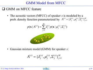 GMM Model from MFCC
 GMM on MFCC feature
Z. Li, Image Analysis&Retrv.2016 p.24


M
j
s
j
s
j
s
j
s
pp
1
)()()()(
),|()|(  xx
• The acoustic vectors (MFCC) of speaker s is modeled by a
prob. density function parameterized by
M
j
s
j
s
j
s
j
s
1
)()()()(
},,{  
• Gaussian mixture model (GMM) for speaker s:
M
j
s
j
s
j
s
j
s
1
)()()()(
},,{  
 