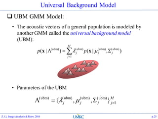 Universal Background Model
 UBM GMM Model:
Z. Li, Image Analysis&Retrv.2016 p.25


M
j
jjj pp
1
)ubm()ubm()ubm()ubm(
),|()|(  xx
• The acoustic vectors of a general population is modeled by
another GMM called the universal background model
(UBM):
• Parameters of the UBM
M
jjjj 1
)ubm()ubm()ubm()ubm(
},,{  
 