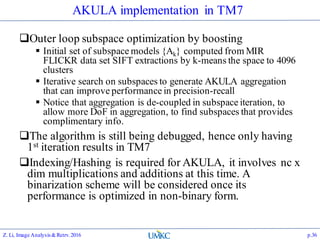 AKULA implementation in TM7
Outer loop subspace optimization by boosting
 Initial set of subspace models {Ak} computed from MIR
FLICKR data set SIFT extractions by k-means the space to 4096
clusters
 Iterative search on subspaces to generate AKULA aggregation
that can improve performance in precision-recall
 Notice that aggregation is de-coupled in subspace iteration, to
allow more DoF in aggregation, to find subspaces that provides
complimentary info.
The algorithm is still being debugged, hence only having
1st iteration results in TM7
Indexing/Hashing is required for AKULA, it involves nc x
dim multiplications and additions at this time. A
binarization scheme will be considered once its
performance is optimized in non-binary form.
Z. Li, Image Analysis&Retrv.2016 p.36
 