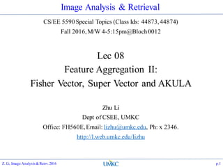 Image Analysis & Retrieval
CS/EE 5590 Special Topics (Class Ids: 44873,44874)
Fall 2016,M/W 4-5:15pm@Bloch0012
Lec 08
Feature Aggregation II:
Fisher Vector, Super Vector and AKULA
Zhu Li
Dept of CSEE, UMKC
Office: FH560E,Email: lizhu@umkc.edu, Ph: x 2346.
http://l.web.umkc.edu/lizhu
p.1Z. Li, Image Analysis&Retrv.2016
 