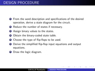 DESIGN PROCEDURE
1 From the word description and speciﬁcations of the desired
operation, derive a state diagram for the circuit.
2 Reduce the number of states if necessary.
3 Assign binary values to the states.
4 Obtain the binary-coded state table.
5 Choose the type of ﬂip-ﬂops to be used.
6 Derive the simpliﬁed ﬂip-ﬂop input equations and output
equations.
7 Draw the logic diagram.
D.R.V.L.B Thambawita DESIGN PROCEDURE
 