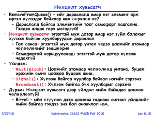 Lec 8.109/27/10 Kubiatowicz CS162 ©UCB Fall 2010
Н хц лт хувьсагчө ө
• RemoveFromQueue() - ийг дараалалд ямар нэг элемент орж
иртэл х лээдэг байхаар яаж рчл х вэү өө ө ?
– Дараалалд байгаа элементийн тоог семафорт хадгална.
Гэхдээ алдаа гарч магадг йү !
• Н хц лт хувьсагчө ө : эгзэгтэй муж дотор ямар нэг з йл болохыгү
х лээж байгаү a хуулбаруудын дараалал
– Гол санаа: эгзэгтэй муж дотор унтах едээ цоожийг атомаарү
ч л л хийг з вш рнө өө ө ө өө ө
– Семафортой харьцуулахад: эгзэгтэй муж дотор х лээжү
чадахг йү
• йлдэлҮ :
– Wait(&lock): Цоожийг атомаар ч л л д унтана, буцажө өө өө
ирэхийн мн цоожоо буцааж авнаө ө .
– Signal(): Х лээж байгаа хуулбар байвал нэгийг сэрээнэү
– Broadcast(): Х лээж байгаа б х хуулбарыг сэрээнэү ү
• Д рэмү : Н хц лт хувьсагч дээр йлдэл хийж байхдаа цоожооө ө ү
ч л л хг йө өө ө ү !
– Birrell – ийн г лэл дээр цоожны гаднаас сигнал йлдлийгө үү ү
хийж байгаа гэхдээ энэ бол оновчлол юм.
 