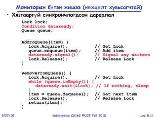 Lec 8.119/27/10 Kubiatowicz CS162 ©UCB Fall 2010
Мониторын б тэн жишээү (н хц лт хувьсагчтайө ө )
• Хязгаарг й синхрончлогдсон дараалалү
Lock lock;
Condition dataready;
Queue queue;
AddToQueue(item) {
lock.Acquire(); // Get Lock
queue.enqueue(item); // Add item
dataready.signal(); // Signal any waiters
lock.Release(); // Release Lock
}
RemoveFromQueue() {
lock.Acquire(); // Get Lock
while (queue.isEmpty()) {
dataready.wait(&lock); // If nothing, sleep
}
item = queue.dequeue(); // Get next item
lock.Release(); // Release Lock
return(item);
}
 