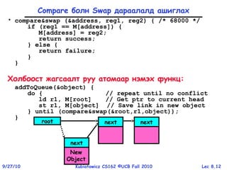 Lec 8.129/27/10 Kubiatowicz CS162 ©UCB Fall 2010
• compare&swap (&address, reg1, reg2) { /* 68000 */
if (reg1 == M[address]) {
M[address] = reg2;
return success;
} else {
return failure;
}
}
Холбоост жагсаалт руу атомаар нэмэх функц:
addToQueue(&object) {
do { // repeat until no conflict
ld r1, M[root] // Get ptr to current head
st r1, M[object] // Save link in new object
} until (compare&swap(&root,r1,object));
}
Compare болн Swap дараалалд ашиглах
root next next
next
New
Object
 